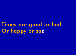 Times are good or bad

Or happy or sad