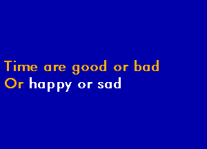 Time are good or bad

Or happy or sad