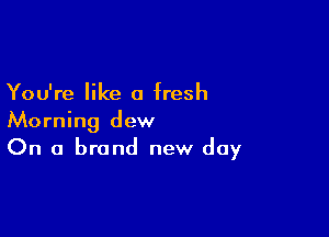 You're like a fresh

Morning dew
On a brand new day