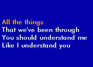 All he 1hings

Thai we've been 1hrough
You should undersfand me
Like I undersfand you