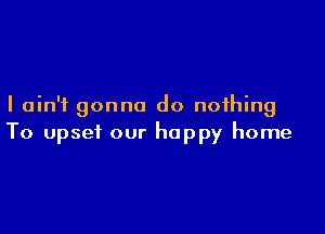 I ain't gonna do nothing

To upset our happy home