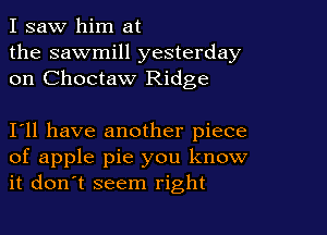 I saw him at
the sawmill yesterday
on Choctaw Ridge

I11 have another piece
of apple pie you know
it don't seem right