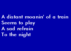 A distant moanin' of a train
Seems to play

A sad refrain

To the nig hi