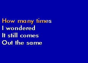 How ma ny 1imes
I wondered

If still comes
Out the so me