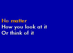 No matter
How you look of it

Or think of it