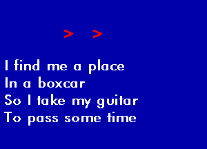 I find me a place

In a boxcar
So I take my guitar
To pass some time