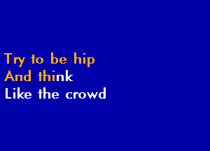 Try to be hip
And think

Like the crowd