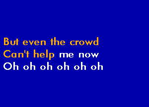 But even the crowd

Can't help me now

Oh oh oh oh oh oh