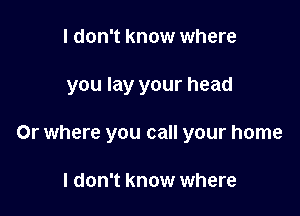 I don't know where

you lay your head

Or where you call your home

I don't know where