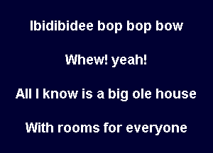 lbidibidee bop bop bow

Whew! yeah!

All I know is a big ole house

With rooms for everyone