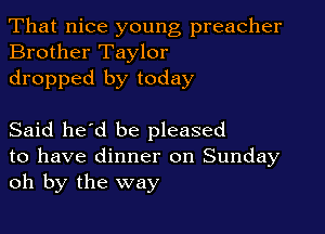 That nice young preacher
Brother Taylor

dropped by today

Said he'd be pleased

to have dinner on Sunday
oh by the way