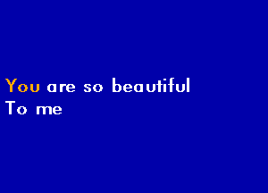 You are so beautiful

To me