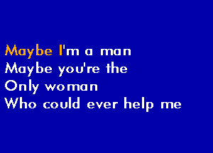 Maybe I'm a man
Maybe you're the

Only woman
Who could ever help me