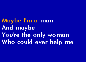 Maybe I'm a man
And maybe

You're the only woman
Who could ever help me