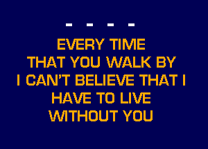 EVERY TIME
THAT YOU WALK BY
I CAN'T BELIEVE THAT I
HAVE TO LIVE
WTHOUT YOU