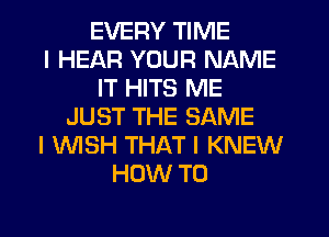 EVERY TIME
I HEAR YOUR NAME
IT HITS ME
JUST THE SAME
I INISH THAT I KNEW
HOW TO