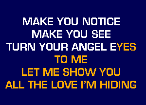MAKE YOU NOTICE
MAKE YOU SEE
TURN YOUR ANGEL EYES
TO ME
LET ME SHOW YOU
ALL THE LOVE I'M HIDING