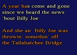 A year has come and gone
since we heard the news
ebout Billy Joe

And she an' Billy Joe was
throwin' somethin' off
the Tallahatchee Bridge
