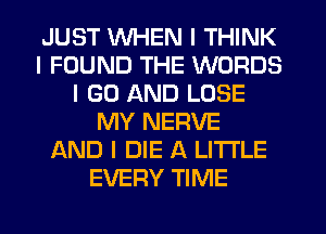 JUST INHEN I THINK
I FOUND THE WORDS
I GO AND LOSE
MY NERVE
AND I DIE A LI'I'I'LE
EVERY TIME