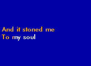 And if stoned me

To my soul