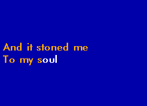 And if stoned me

To my soul