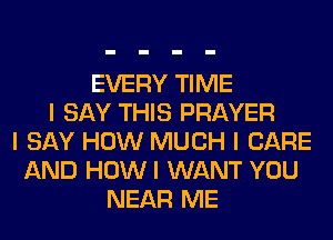 EVERY TIME
I SAY THIS PRAYER
I SAY HOW MUCH I CARE
AND HOWI WANT YOU
NEAR ME