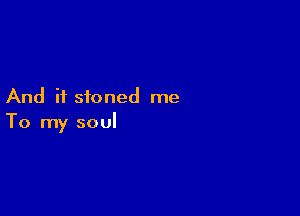 And if stoned me

To my soul