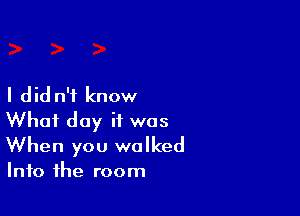 I did n'f know

What day if was
When you walked

Into the room