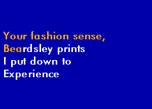 Your fashion sense,
Beardsley prints

I pui down to
Experience