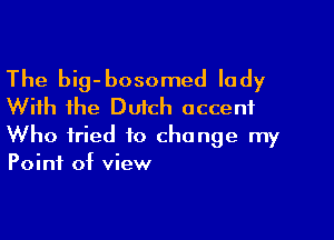 The big-bosomed lady
With the Dutch accent

Who fried to change my
Point of view