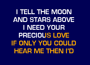 I TELL THE MOON
AND STARS ABOVE
I NEED YOUR
PRECIOUS LOVE
IF ONLY YOU COULD
HEAR ME THEN I'D