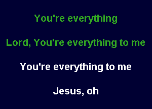 You're everything to me

Jesus,oh