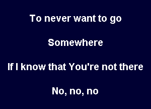 To never want to go

Somewhere
If I know that You're not there

No, no, no