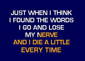 JUST WHEN I THINK
I FOUND THE WORDS
I GO AND LOSE
MY NERVE
AND I DIE A LITTLE

EVERY TIME