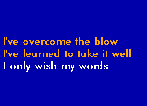 I've overcome the blow

I've learned to take it well
I only wish my words