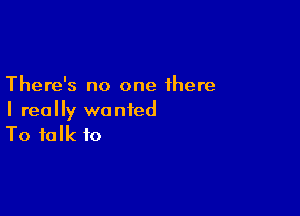 There's no one there

I really wanted
To talk to