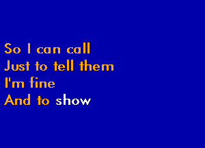 So I can call
Just to tell them

I'm fine
And to show