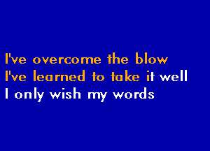 I've overcome the blow

I've learned to take it well
I only wish my words