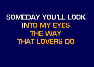 SOMEDAY YOULL LOOK
INTO MY EYES
THE WAY

THAT LOVERS DO