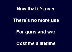 Now that ifs over

There,s no more use

For guns and war

Cost me a lifetime