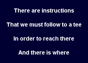 There are instructions

That we must follow to a tee

In order to reach there

And there is where