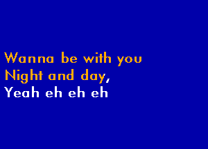 Wanna be with you

Night and day,
Yeah eh eh eh