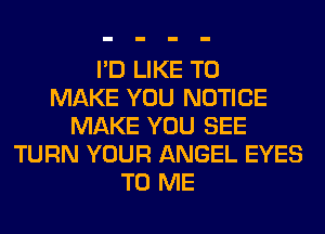 I'D LIKE TO
MAKE YOU NOTICE
MAKE YOU SEE
TURN YOUR ANGEL EYES
TO ME