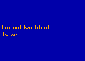 I'm not too blind

To see
