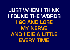 JUST WHEN I THINK
I FOUND THE WORDS
I GO AND LOSE
MY NERVE
AND I DIE A LITTLE
EVERY TIME