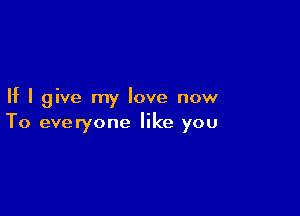 If I give my love now

To everyone like you