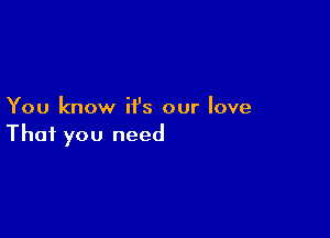 You know it's our love

That you need