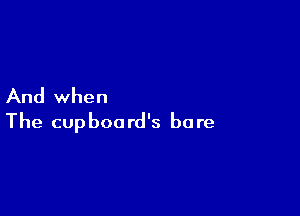 And when

The cupboard's bore