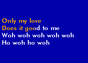 Only my love
Does it good to me

Woh woh woh woh woh

Ho woh ho woh