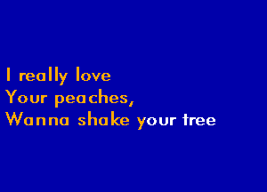 I really love

Your peaches,
Wanna shake your free